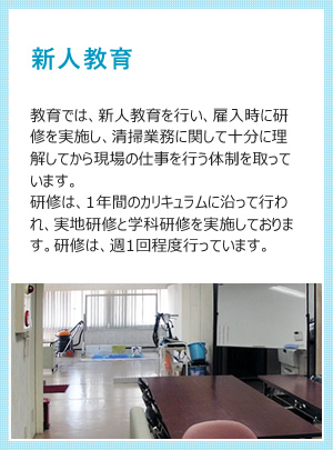 新人教育 教育では、新人教育を行い、雇入時に研修を実施し、清掃業務に関して十分に理解してから現場の仕事を行う体制を取っています。研修は、1年間のカリキュラムに沿って行われ、実地研修と学科研修を実施しております。研修は、週1回程度行っています。