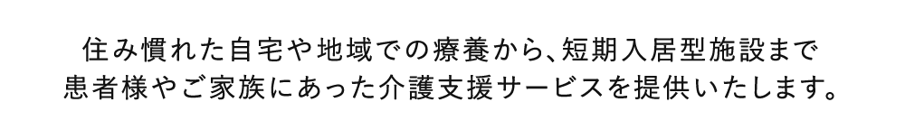 住み慣れた自宅や地域での療養から、短期入居型施設まで患者様やご家族にあった介護支援サービスを提供いたします。