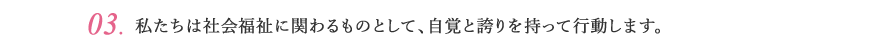 03.私たちは社会福祉に関わるものとして、自覚と誇りを持って行動します。