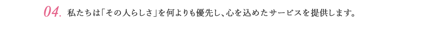 04.私たちは「その人らしさ」を何よりも優先し、心を込めたサービスを提供します。